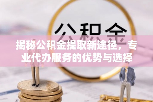 磴口揭秘公积金提取新途径，专业代办服务的优势与选择
