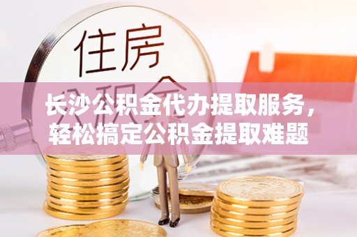 磴口长沙公积金代办提取服务，轻松搞定公积金提取难题