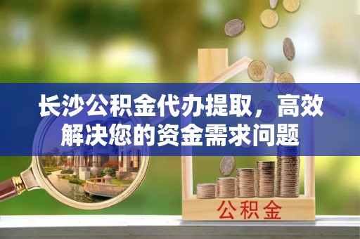 磴口长沙公积金代办提取，高效解决您的资金需求问题