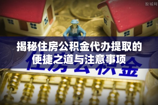 磴口揭秘住房公积金代办提取的便捷之道与注意事项