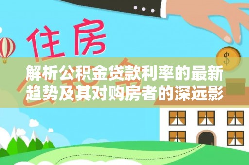 磴口解析公积金贷款利率的最新趋势及其对购房者的深远影响
