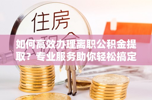 磴口如何高效办理离职公积金提取？专业服务助你轻松搞定
