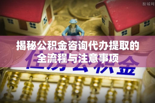 磴口揭秘公积金咨询代办提取的全流程与注意事项