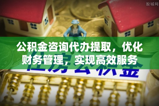 磴口公积金咨询代办提取，优化财务管理，实现高效服务