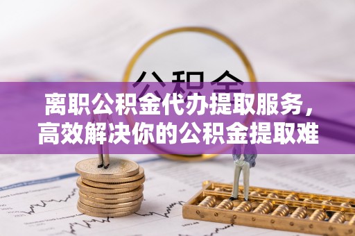 磴口离职公积金代办提取服务，高效解决你的公积金提取难题