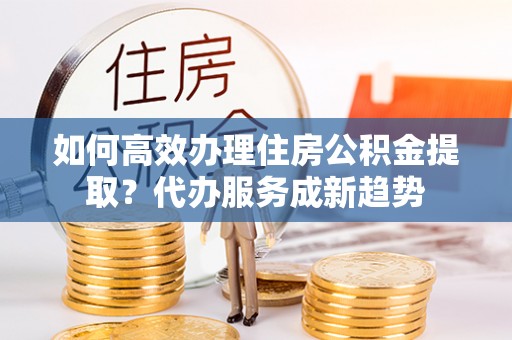 磴口如何高效办理住房公积金提取？代办服务成新趋势