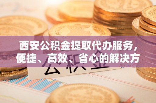 磴口西安公积金提取代办服务，便捷、高效、省心的解决方案