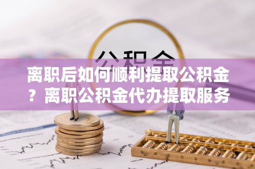 磴口离职后如何顺利提取公积金？离职公积金代办提取服务助力无忧办理