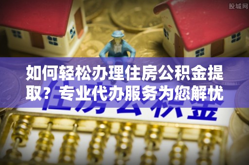 磴口如何轻松办理住房公积金提取？专业代办服务为您解忧