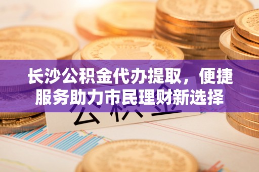 磴口长沙公积金代办提取，便捷服务助力市民理财新选择