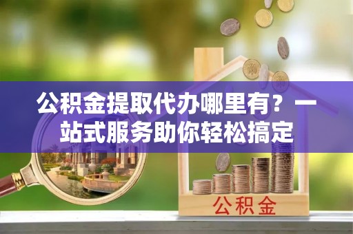 磴口公积金提取代办哪里有？一站式服务助你轻松搞定