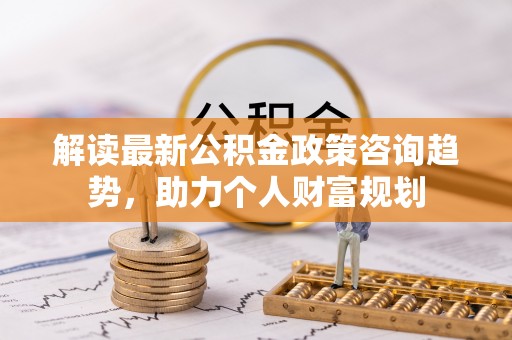 磴口解读最新公积金政策咨询趋势，助力个人财富规划
