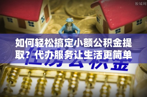 磴口如何轻松搞定小额公积金提取？代办服务让生活更简单