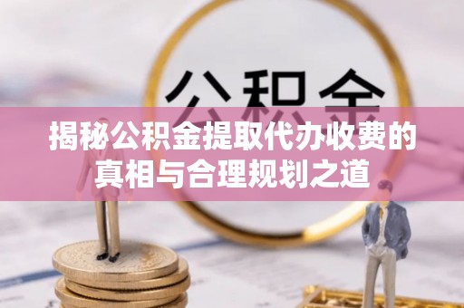 磴口揭秘公积金提取代办收费的真相与合理规划之道