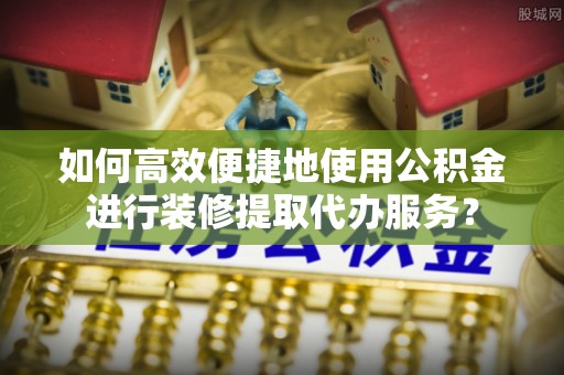 磴口如何高效便捷地使用公积金进行装修提取代办服务？