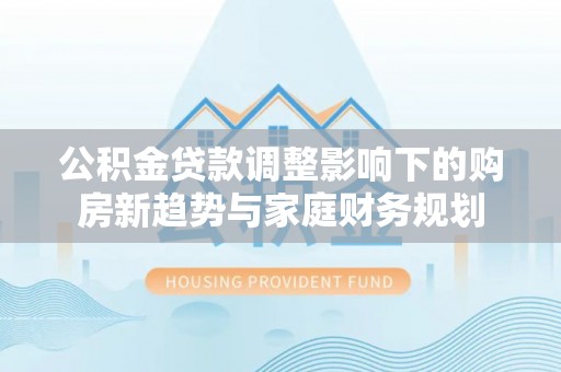 磴口公积金贷款调整影响下的购房新趋势与家庭财务规划