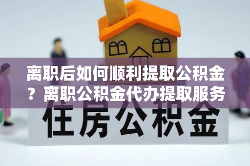 磴口离职后如何顺利提取公积金？离职公积金代办提取服务来帮忙