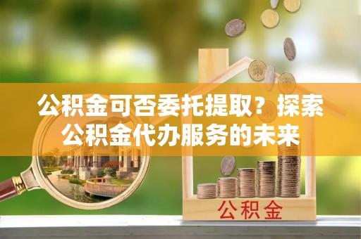 磴口公积金可否委托提取？探索公积金代办服务的未来