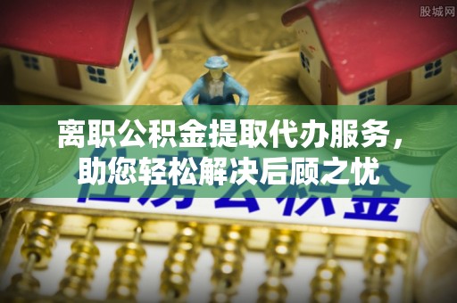 磴口离职公积金提取代办服务，助您轻松解决后顾之忧